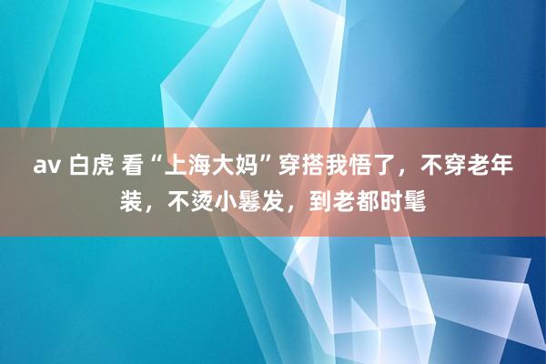 av 白虎 看“上海大妈”穿搭我悟了，不穿老年装，不烫小鬈发，到老都时髦