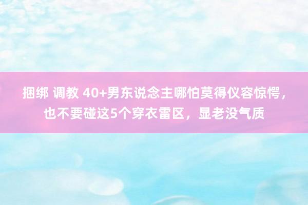 捆绑 调教 40+男东说念主哪怕莫得仪容惊愕，也不要碰这5个穿衣雷区，显老没气质