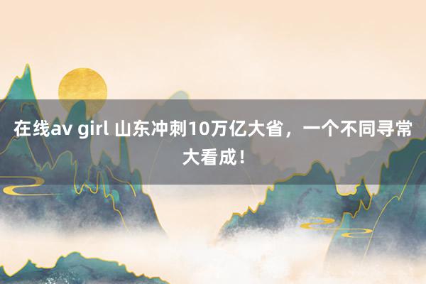 在线av girl 山东冲刺10万亿大省，一个不同寻常大看成！