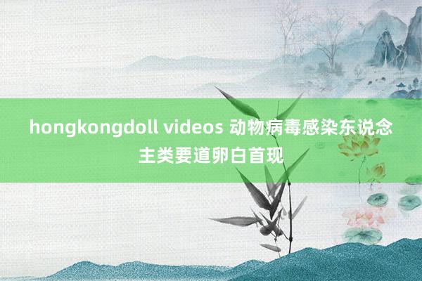 hongkongdoll videos 动物病毒感染东说念主类要道卵白首现