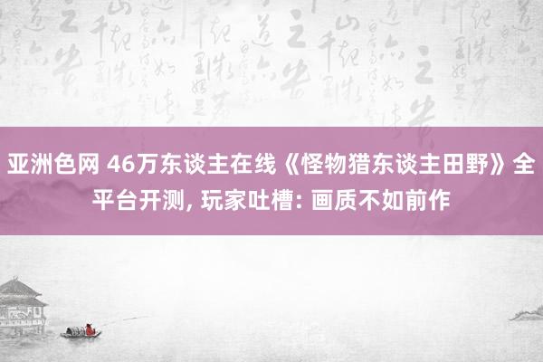 亚洲色网 46万东谈主在线《怪物猎东谈主田野》全平台开测， 玩家吐槽: 画质不如前作