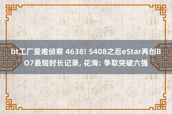 bt工厂爱唯侦察 4638! 5408之后eStar再创BO7最短时长记录， 花海: 争取突破六强