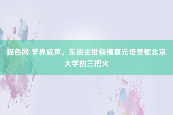 猫色网 学界威声，东谈主世楷模蔡元培整顿北京大学的三把火