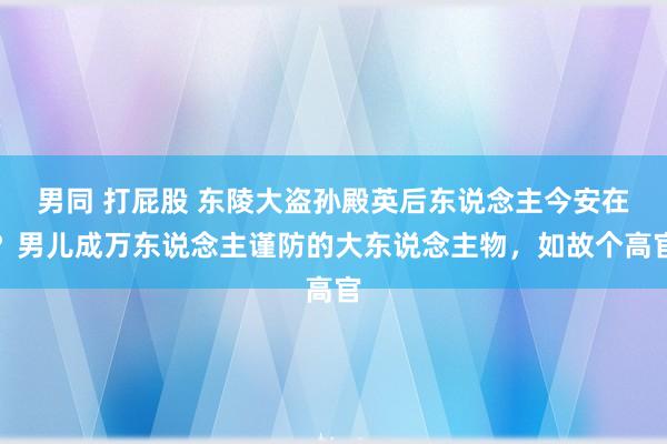 男同 打屁股 东陵大盗孙殿英后东说念主今安在？男儿成万东说念主谨防的大东说念主物，如故个高官