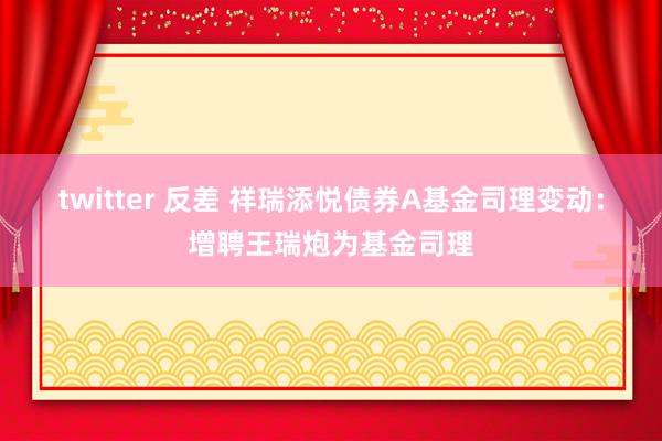 twitter 反差 祥瑞添悦债券A基金司理变动：增聘王瑞炮为基金司理