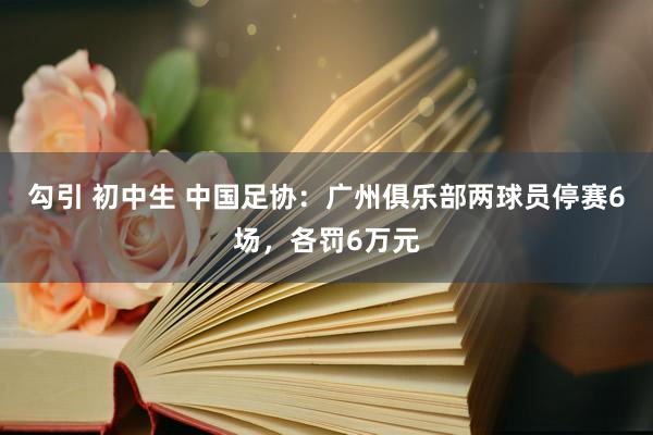 勾引 初中生 中国足协：广州俱乐部两球员停赛6场，各罚6万元