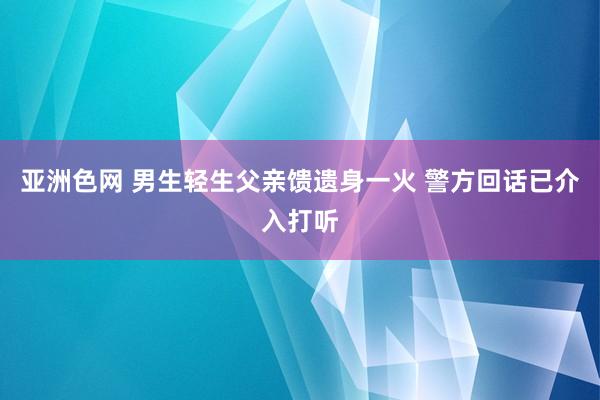 亚洲色网 男生轻生父亲馈遗身一火 警方回话已介入打听