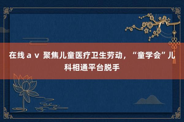 在线ａｖ 聚焦儿童医疗卫生劳动，“童学会”儿科相通平台脱手