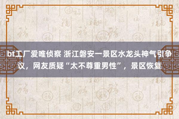 bt工厂爱唯侦察 浙江磐安一景区水龙头神气引争议，网友质疑“太不尊重男性”，景区恢复