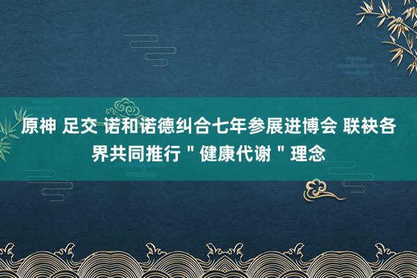 原神 足交 诺和诺德纠合七年参展进博会 联袂各界共同推行＂健康代谢＂理念