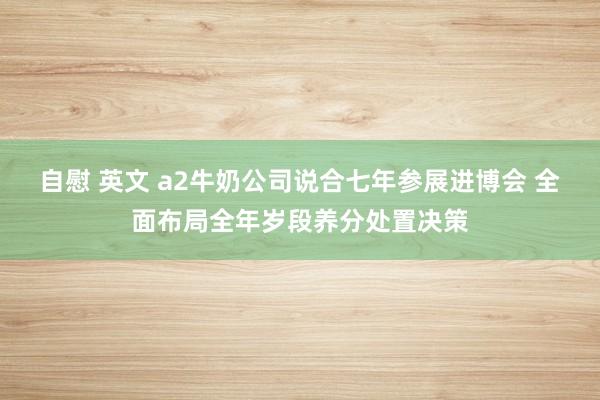 自慰 英文 a2牛奶公司说合七年参展进博会 全面布局全年岁段养分处置决策