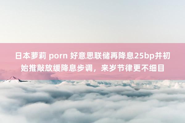 日本萝莉 porn 好意思联储再降息25bp并初始推敲放缓降息步调，来岁节律更不细目