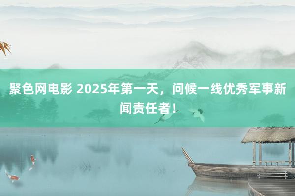 聚色网电影 2025年第一天，问候一线优秀军事新闻责任者！