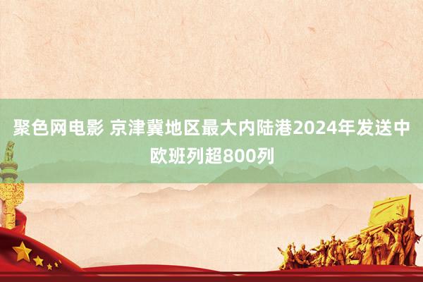 聚色网电影 京津冀地区最大内陆港2024年发送中欧班列超800列