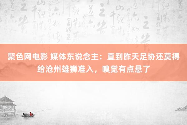 聚色网电影 媒体东说念主：直到昨天足协还莫得给沧州雄狮准入，嗅觉有点悬了