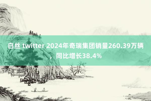 白丝 twitter 2024年奇瑞集团销量260.39万辆，同比增长38.4%