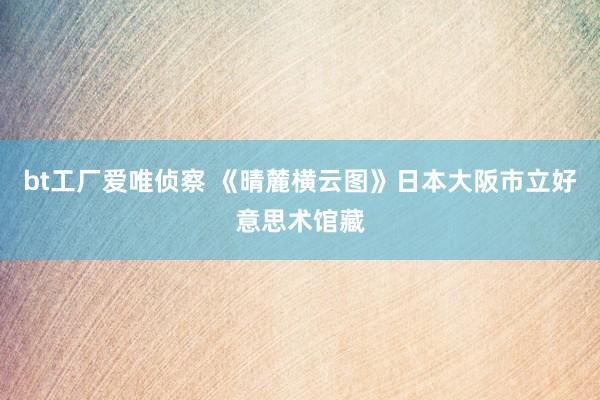 bt工厂爱唯侦察 《晴麓横云图》日本大阪市立好意思术馆藏