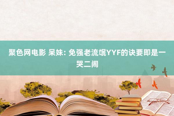 聚色网电影 呆妹: 免强老流氓YYF的诀要即是一哭二闹