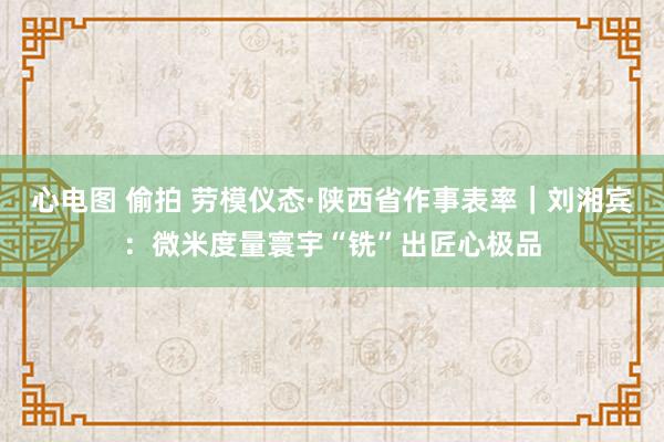 心电图 偷拍 劳模仪态·陕西省作事表率｜刘湘宾：微米度量寰宇“铣”出匠心极品