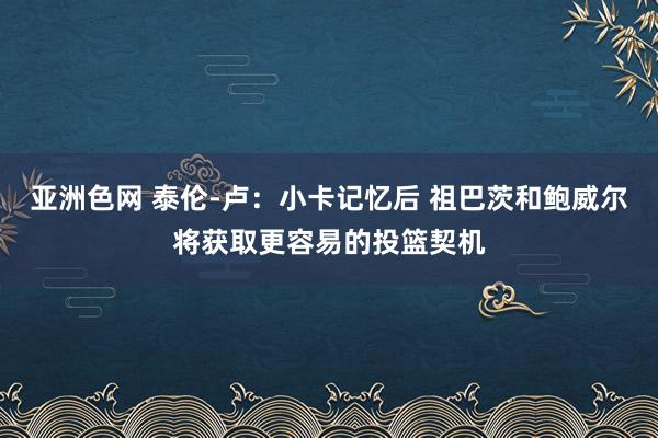 亚洲色网 泰伦-卢：小卡记忆后 祖巴茨和鲍威尔将获取更容易的投篮契机