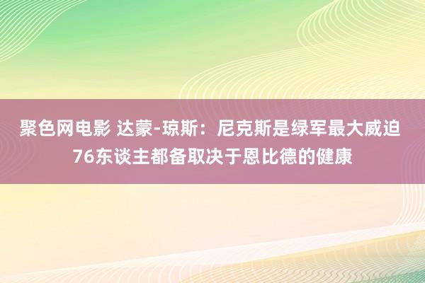 聚色网电影 达蒙-琼斯：尼克斯是绿军最大威迫 76东谈主都备取决于恩比德的健康