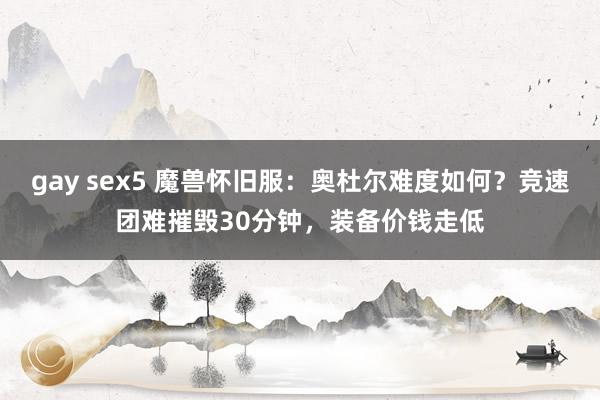 gay sex5 魔兽怀旧服：奥杜尔难度如何？竞速团难摧毁30分钟，装备价钱走低