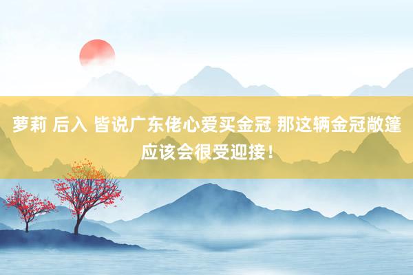 萝莉 后入 皆说广东佬心爱买金冠 那这辆金冠敞篷应该会很受迎接！