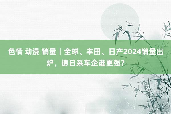 色情 动漫 销量｜全球、丰田、日产2024销量出炉，德日系车企谁更强？