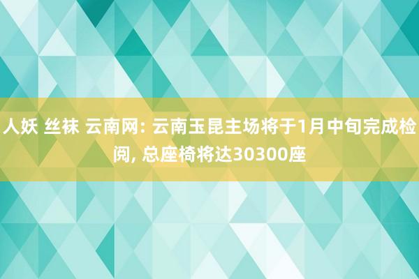 人妖 丝袜 云南网: 云南玉昆主场将于1月中旬完成检阅， 总座椅将达30300座