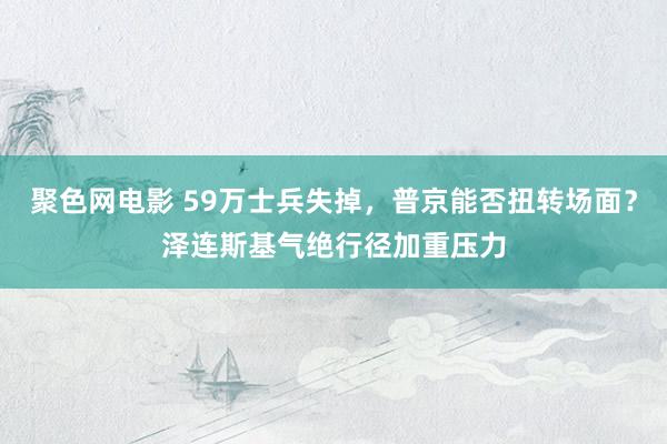 聚色网电影 59万士兵失掉，普京能否扭转场面？泽连斯基气绝行径加重压力