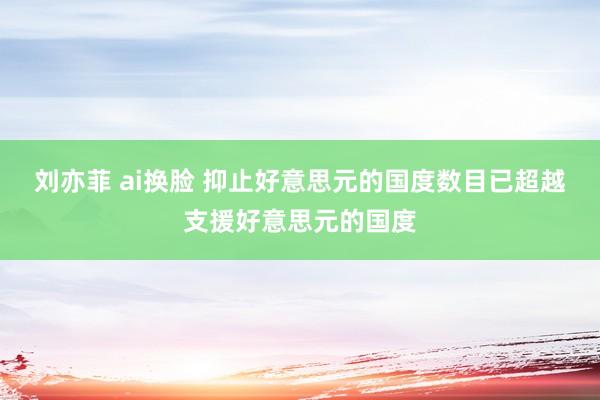 刘亦菲 ai换脸 抑止好意思元的国度数目已超越支援好意思元的国度