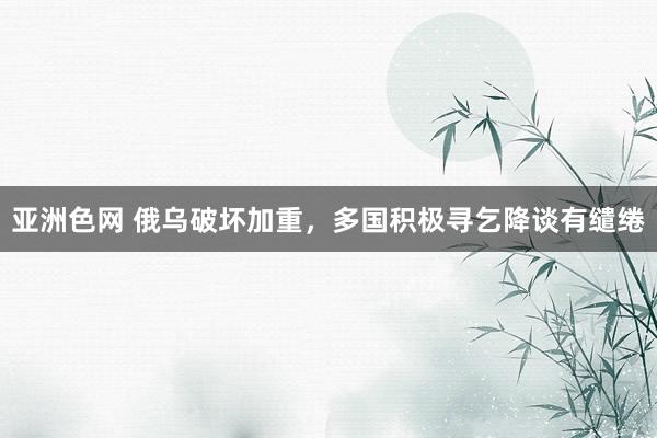 亚洲色网 俄乌破坏加重，多国积极寻乞降谈有缱绻