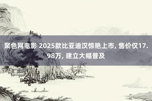 聚色网电影 2025款比亚迪汉惊艳上市， 售价仅17.98万， 建立大幅普及