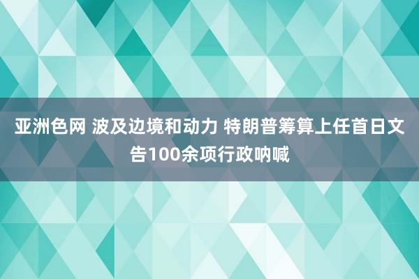 亚洲色网 波及边境和动力 特朗普筹算上任首日文告100余项行政呐喊