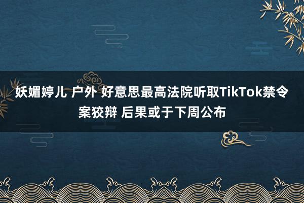 妖媚婷儿 户外 好意思最高法院听取TikTok禁令案狡辩 后果或于下周公布