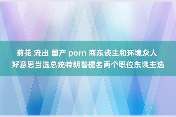 菊花 流出 国产 porn 商东谈主和环境众人 好意思当选总统特朗普提名两个职位东谈主选