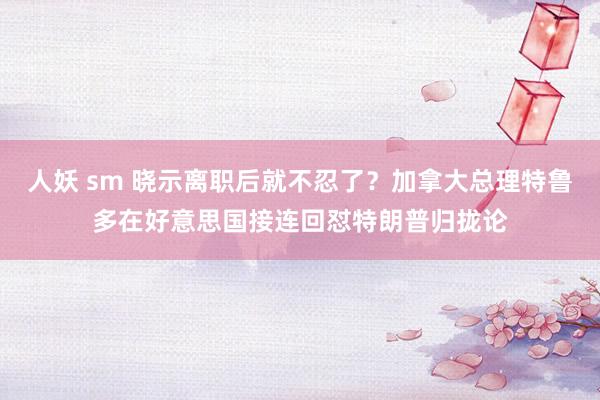 人妖 sm 晓示离职后就不忍了？加拿大总理特鲁多在好意思国接连回怼特朗普归拢论