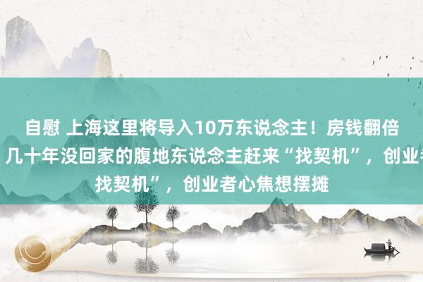 自慰 上海这里将导入10万东说念主！房钱翻倍，一房难求？几十年没回家的腹地东说念主赶来“找契机”，创业者心焦想摆摊