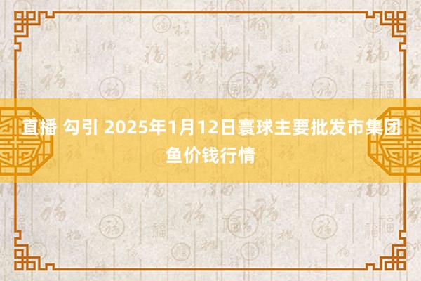 直播 勾引 2025年1月12日寰球主要批发市集团鱼价钱行情