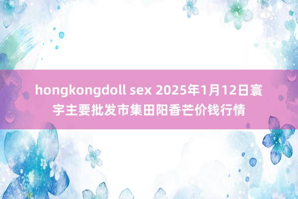 hongkongdoll sex 2025年1月12日寰宇主要批发市集田阳香芒价钱行情