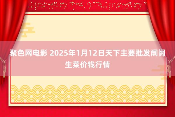 聚色网电影 2025年1月12日天下主要批发阛阓生菜价钱行情