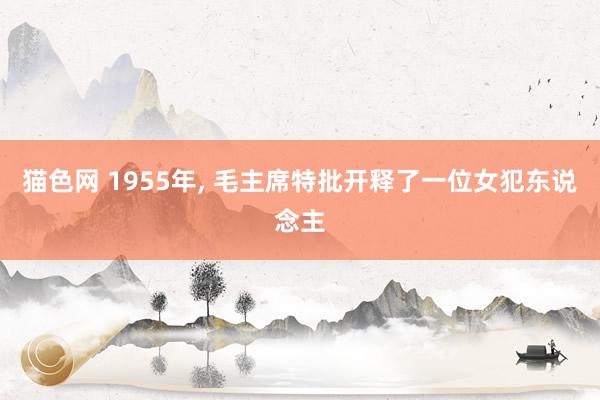 猫色网 1955年， 毛主席特批开释了一位女犯东说念主