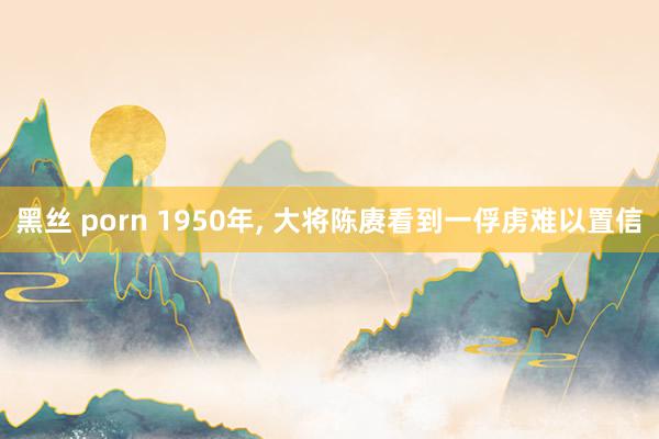 黑丝 porn 1950年， 大将陈赓看到一俘虏难以置信