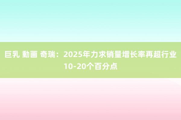 巨乳 動画 奇瑞：2025年力求销量增长率再超行业10-20个百分点