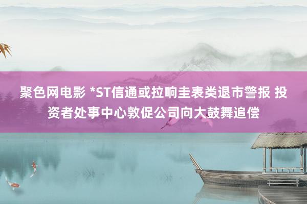 聚色网电影 *ST信通或拉响圭表类退市警报 投资者处事中心敦促公司向大鼓舞追偿