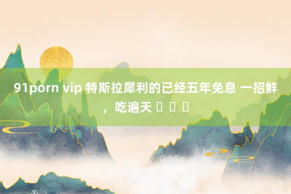 91porn vip 特斯拉犀利的已经五年免息 一招鲜，吃遍天 ​​​