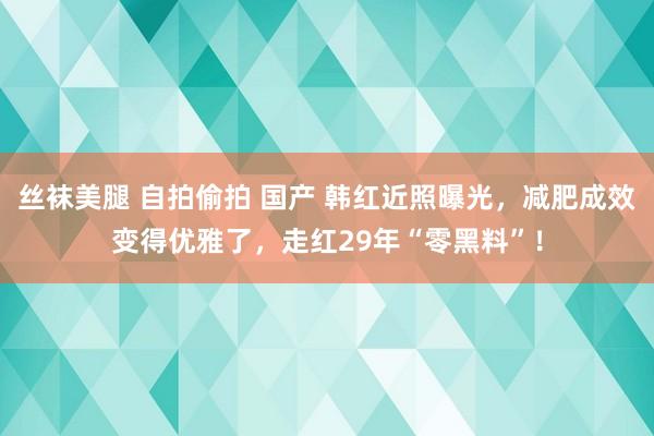 丝袜美腿 自拍偷拍 国产 韩红近照曝光，减肥成效变得优雅了，走红29年“零黑料”！