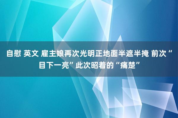 自慰 英文 雇主娘再次光明正地面半遮半掩 前次“目下一亮”此次昭着的“痛楚”