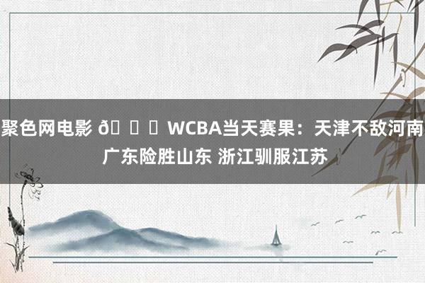 聚色网电影 🏀WCBA当天赛果：天津不敌河南 广东险胜山东 浙江驯服江苏