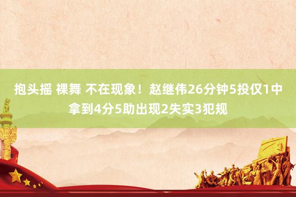 抱头摇 裸舞 不在现象！赵继伟26分钟5投仅1中拿到4分5助出现2失实3犯规